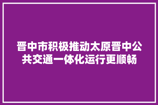 晋中市积极推动太原晋中公共交通一体化运行更顺畅