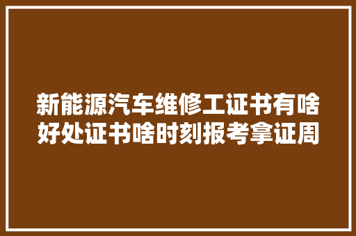 新能源汽车维修工证书有啥好处证书啥时刻报考拿证周期多久