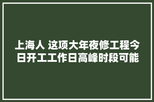 上海人 这项大年夜修工程今日开工工作日高峰时段可能拥堵