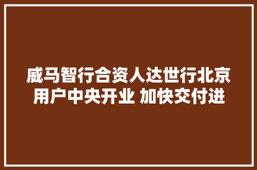 威马智行合资人达世行北京用户中央开业 加快交付进程