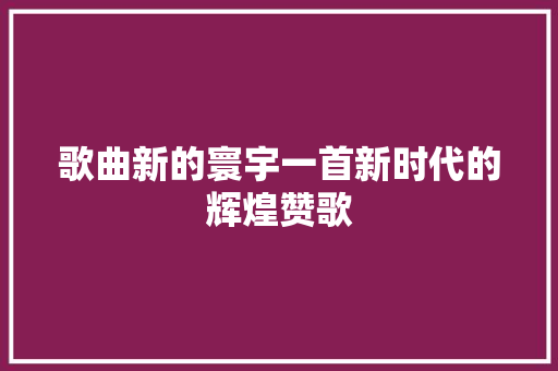 歌曲新的寰宇一首新时代的辉煌赞歌