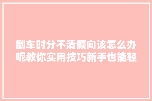 倒车时分不清倾向该怎么办呢教你实用技巧新手也能轻松倒车