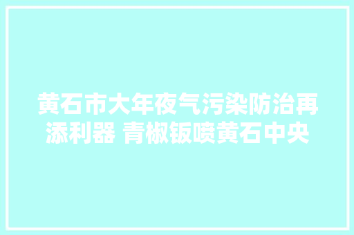 黄石市大年夜气污染防治再添利器 青椒钣喷黄石中央项目成功签约