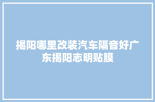 揭阳哪里改装汽车隔音好广东揭阳志明贴膜
