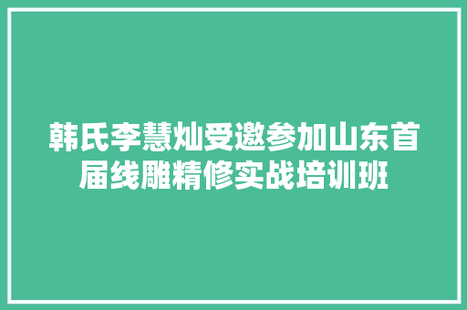 韩氏李慧灿受邀参加山东首届线雕精修实战培训班