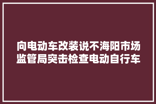 向电动车改装说不海阳市场监管局突击检查电动自行车造孽改装