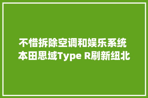 不惜拆除空调和娱乐系统 本田思域Type R刷新纽北记录