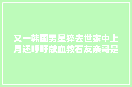 又一韩国男星猝去世家中上月还呼吁献血救石友亲哥是音乐界顶流