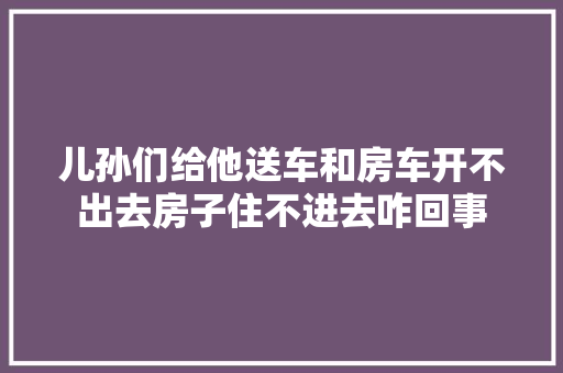 儿孙们给他送车和房车开不出去房子住不进去咋回事