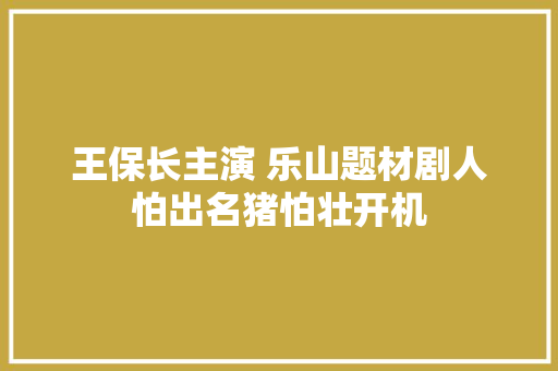 王保长主演 乐山题材剧人怕出名猪怕壮开机 汽车知识