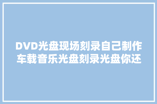 DVD光盘现场刻录自己制作车载音乐光盘刻录光盘你还不会吗