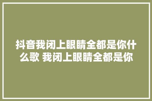 抖音我闭上眼睛全都是你什么歌 我闭上眼睛全都是你歌名歌词介绍