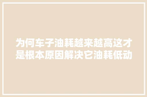 为何车子油耗越来越高这才是根本原因解决它油耗低动力强
