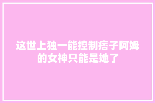 这世上独一能控制痞子阿姆的女神只能是她了