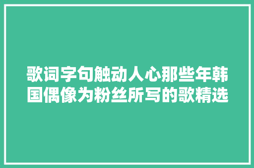 歌词字句触动人心那些年韩国偶像为粉丝所写的歌精选TOP5