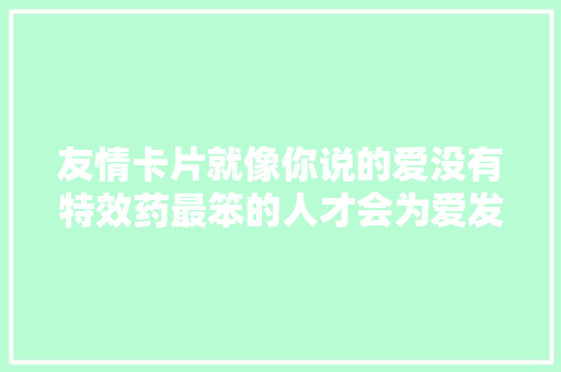 友情卡片就像你说的爱没有特效药最笨的人才会为爱发高烧