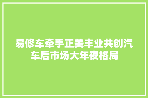 易修车牵手正美丰业共创汽车后市场大年夜格局