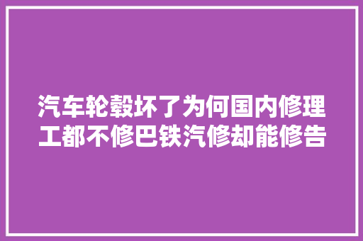 汽车轮毂坏了为何国内修理工都不修巴铁汽修却能修告诉你原形 汽车知识