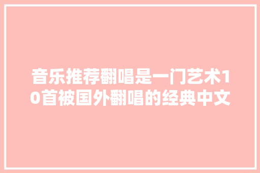 音乐推荐翻唱是一门艺术10首被国外翻唱的经典中文歌曲