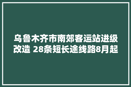 乌鲁木齐市南郊客运站进级改造 28条短长途线路8月起分流