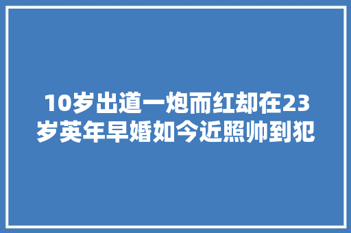 10岁出道一炮而红却在23岁英年早婚如今近照帅到犯规