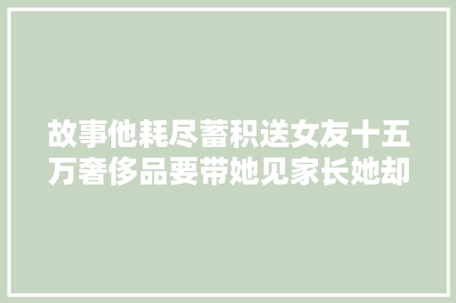 故事他耗尽蓄积送女友十五万奢侈品要带她见家长她却提分离