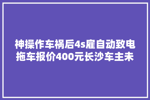 神操作车祸后4s雇自动致电拖车报价400元长沙车主未维修被索要3000元