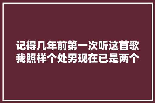 记得几年前第一次听这首歌我照样个处男现在已是两个孩子的妈了