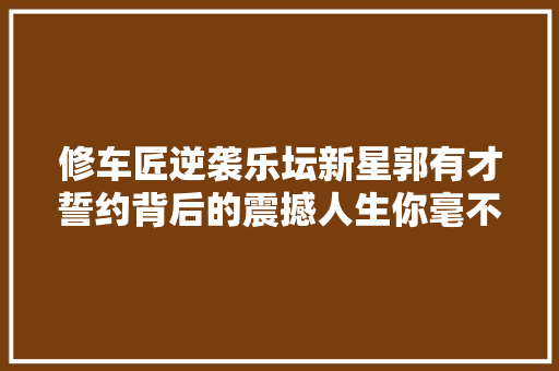 修车匠逆袭乐坛新星郭有才誓约背后的震撼人生你毫不克不及错过