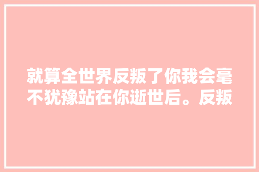 就算全世界反叛了你我会毫不犹豫站在你逝世后。反叛全世界。