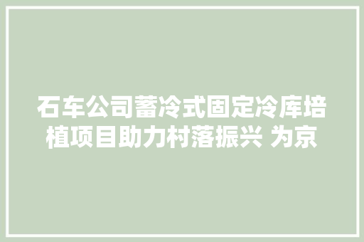 石车公司蓄冷式固定冷库培植项目助力村落振兴 为京津冀协同成长再添冻能