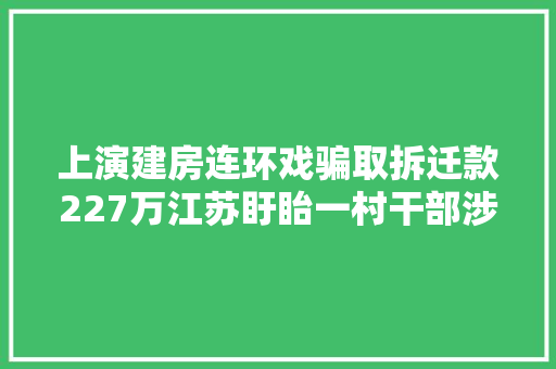 上演建房连环戏骗取拆迁款227万江苏盱眙一村干部涉嫌四宗罪受审