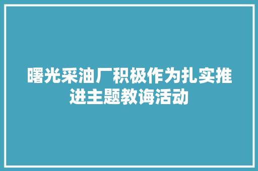 曙光采油厂积极作为扎实推进主题教诲活动