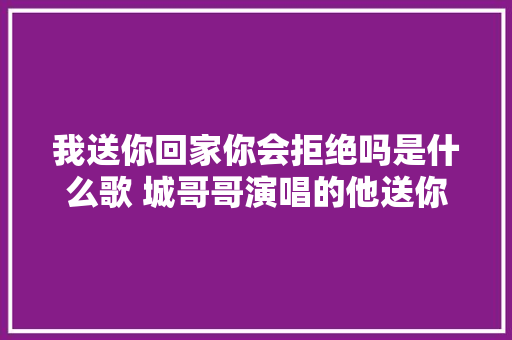 我送你回家你会拒绝吗是什么歌 城哥哥演唱的他送你回家