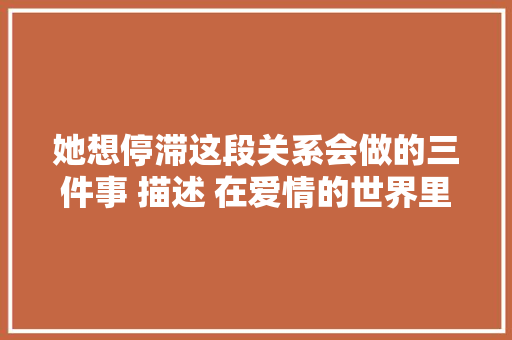 她想停滞这段关系会做的三件事 描述 在爱情的世界里