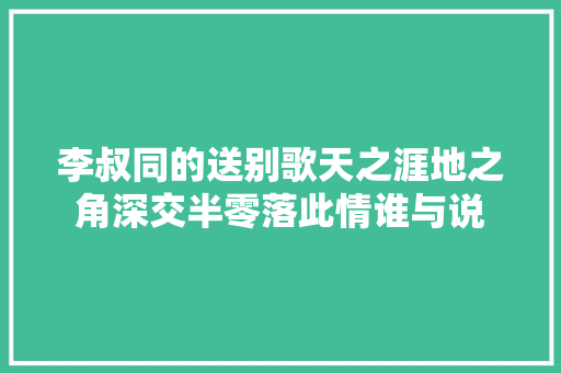 李叔同的送别歌天之涯地之角深交半零落此情谁与说