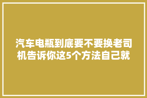 汽车电瓶到底要不要换老司机告诉你这5个方法自己就能看出来