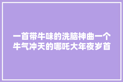 一首带牛味的洗脑神曲一个牛气冲天的哪吒大年夜岁首年代一国潮开年