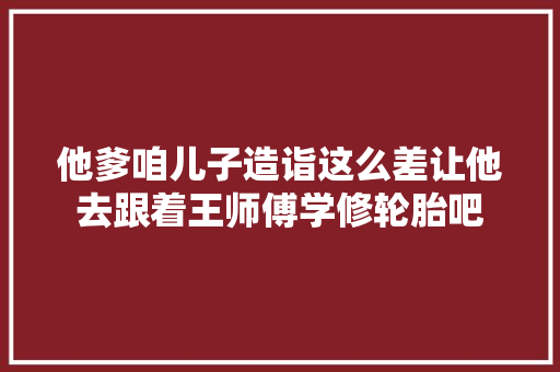 他爹咱儿子造诣这么差让他去跟着王师傅学修轮胎吧