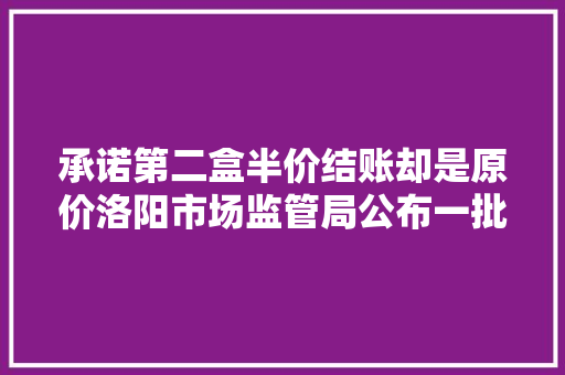 承诺第二盒半价结账却是原价洛阳市场监管局公布一批 维权案例
