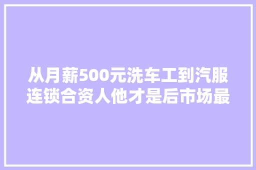 从月薪500元洗车工到汽服连锁合资人他才是后市场最真实的缩影 汽车知识