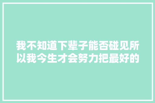 我不知道下辈子能否碰见所以我今生才会努力把最好的给你。