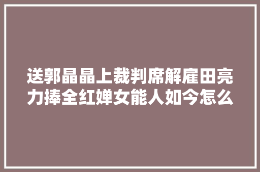 送郭晶晶上裁判席解雇田亮力捧全红婵女能人如今怎么样了