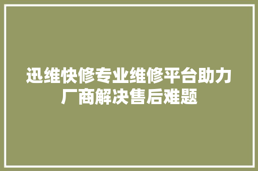 迅维快修专业维修平台助力厂商解决售后难题