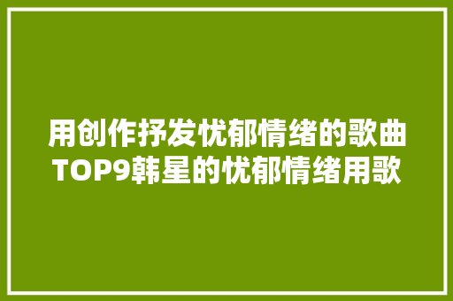 用创作抒发忧郁情绪的歌曲TOP9韩星的忧郁情绪用歌传达