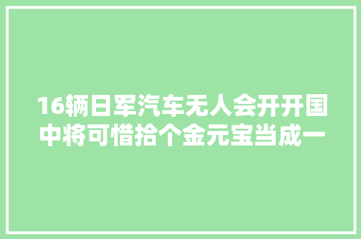 16辆日军汽车无人会开开国中将可惜拾个金元宝当成一根草 汽车知识