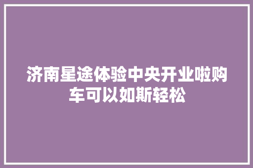 济南星途体验中央开业啦购车可以如斯轻松