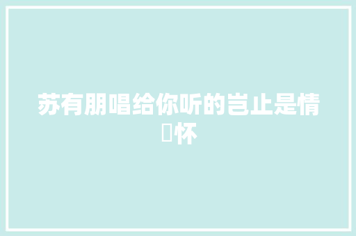 苏有朋唱给你听的岂止是情​怀