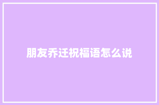 朋友乔迁祝福语怎么说
