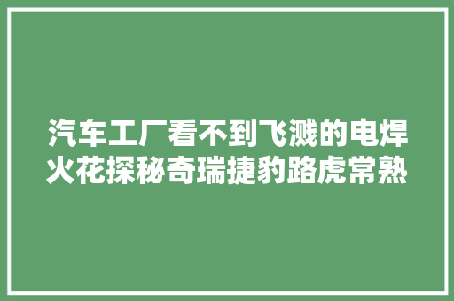 汽车工厂看不到飞溅的电焊火花探秘奇瑞捷豹路虎常熟基地
